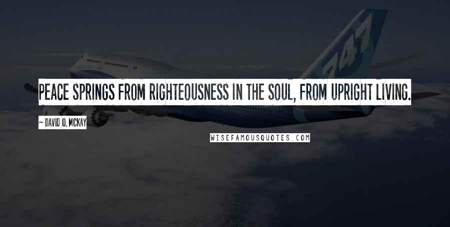 David O. McKay Quotes: Peace springs from righteousness in the soul, from upright living.