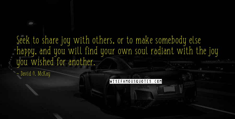 David O. McKay Quotes: Seek to share joy with others, or to make somebody else happy, and you will find your own soul radiant with the joy you wished for another.