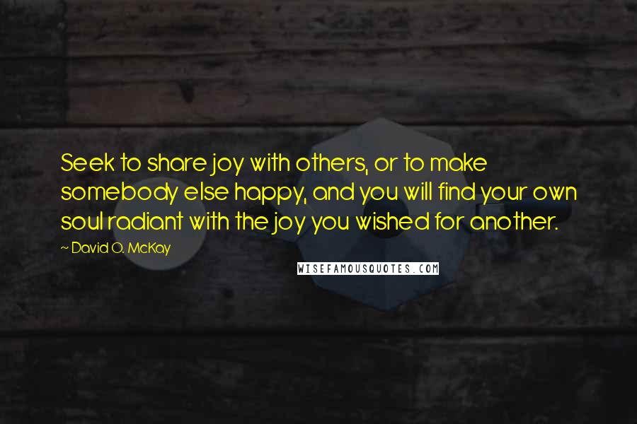David O. McKay Quotes: Seek to share joy with others, or to make somebody else happy, and you will find your own soul radiant with the joy you wished for another.
