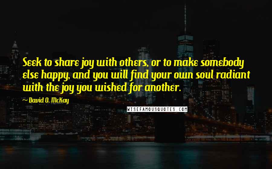 David O. McKay Quotes: Seek to share joy with others, or to make somebody else happy, and you will find your own soul radiant with the joy you wished for another.