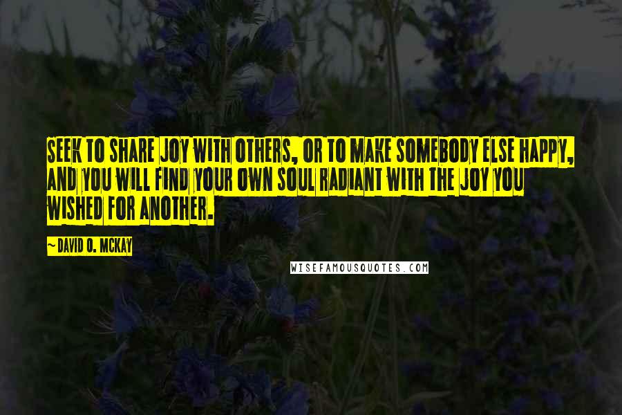 David O. McKay Quotes: Seek to share joy with others, or to make somebody else happy, and you will find your own soul radiant with the joy you wished for another.