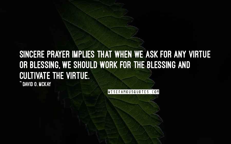 David O. McKay Quotes: Sincere prayer implies that when we ask for any virtue or blessing, we should work for the blessing and cultivate the virtue.