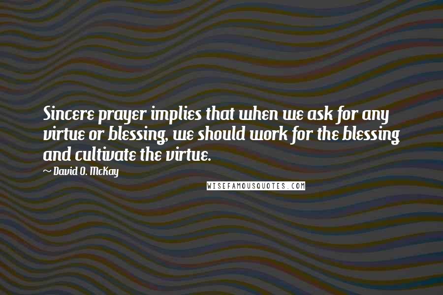 David O. McKay Quotes: Sincere prayer implies that when we ask for any virtue or blessing, we should work for the blessing and cultivate the virtue.