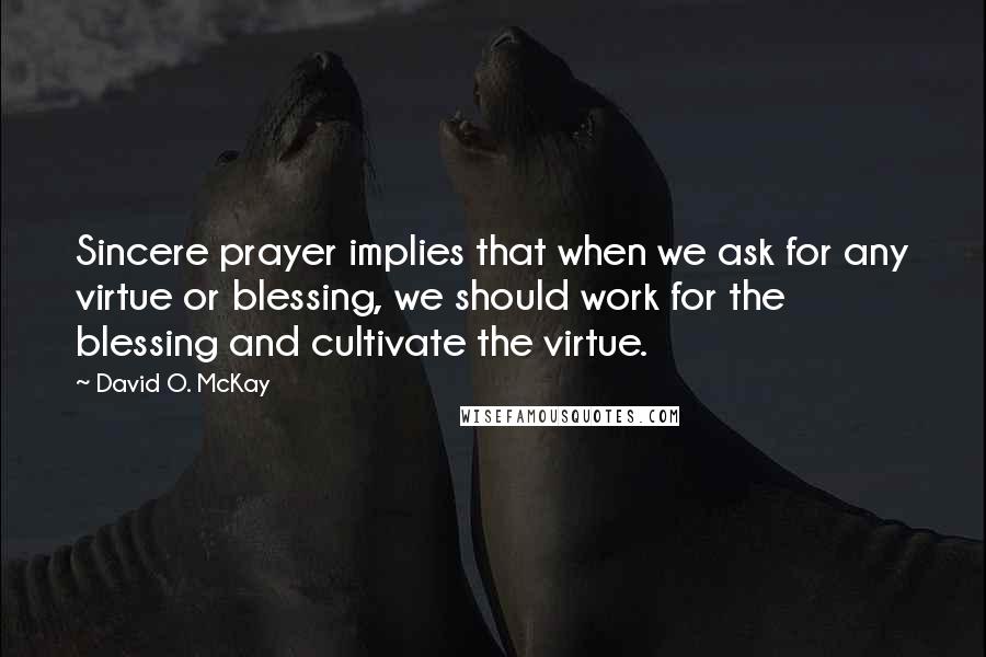 David O. McKay Quotes: Sincere prayer implies that when we ask for any virtue or blessing, we should work for the blessing and cultivate the virtue.