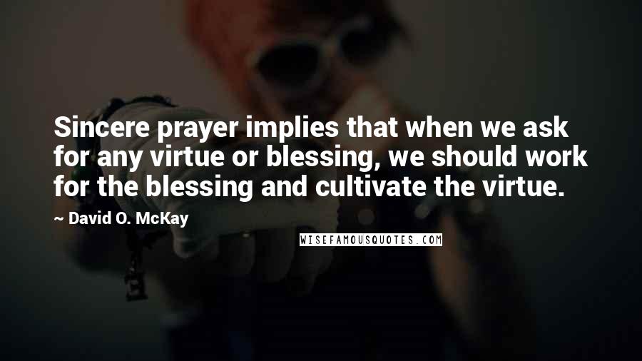 David O. McKay Quotes: Sincere prayer implies that when we ask for any virtue or blessing, we should work for the blessing and cultivate the virtue.