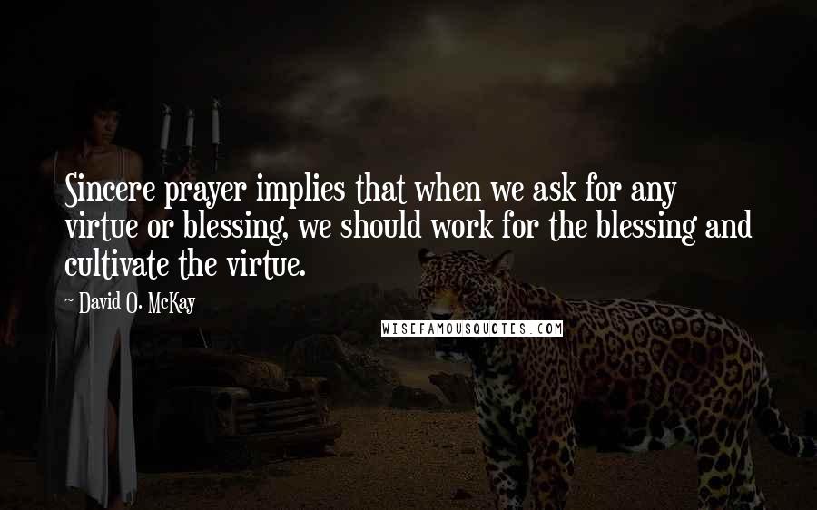 David O. McKay Quotes: Sincere prayer implies that when we ask for any virtue or blessing, we should work for the blessing and cultivate the virtue.