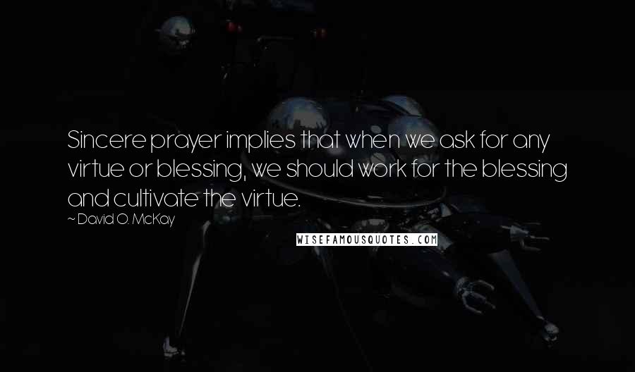 David O. McKay Quotes: Sincere prayer implies that when we ask for any virtue or blessing, we should work for the blessing and cultivate the virtue.