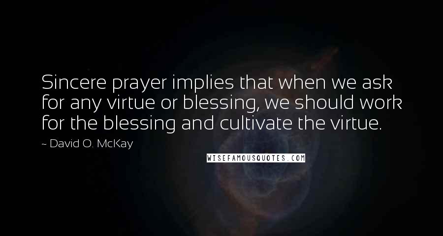 David O. McKay Quotes: Sincere prayer implies that when we ask for any virtue or blessing, we should work for the blessing and cultivate the virtue.