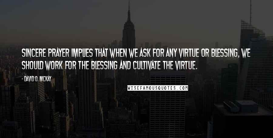 David O. McKay Quotes: Sincere prayer implies that when we ask for any virtue or blessing, we should work for the blessing and cultivate the virtue.