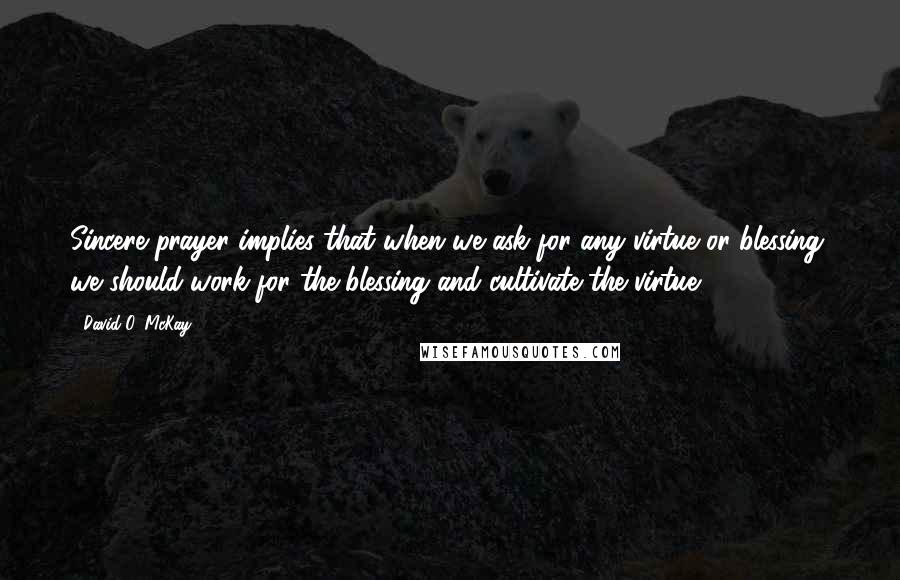 David O. McKay Quotes: Sincere prayer implies that when we ask for any virtue or blessing, we should work for the blessing and cultivate the virtue.