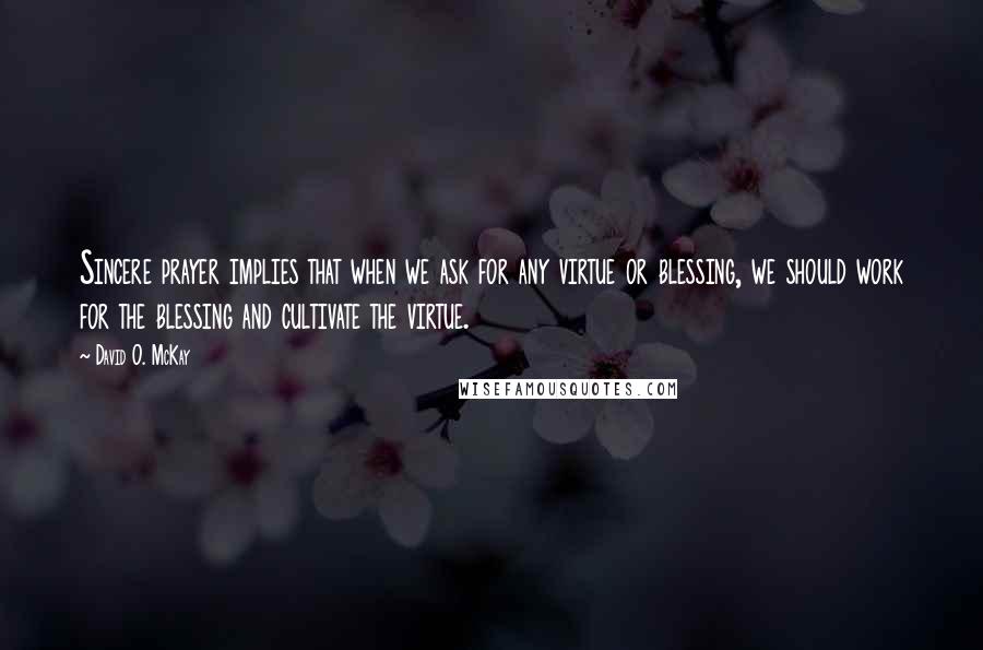 David O. McKay Quotes: Sincere prayer implies that when we ask for any virtue or blessing, we should work for the blessing and cultivate the virtue.