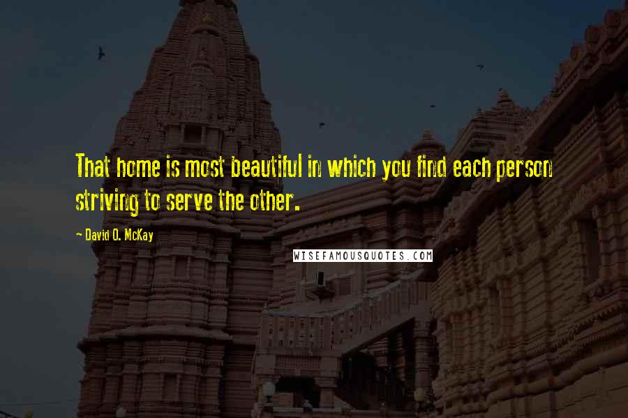 David O. McKay Quotes: That home is most beautiful in which you find each person striving to serve the other.
