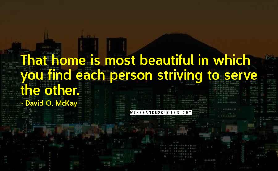 David O. McKay Quotes: That home is most beautiful in which you find each person striving to serve the other.