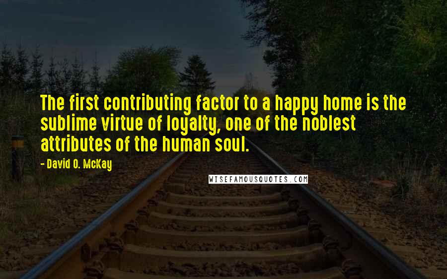 David O. McKay Quotes: The first contributing factor to a happy home is the sublime virtue of loyalty, one of the noblest attributes of the human soul.