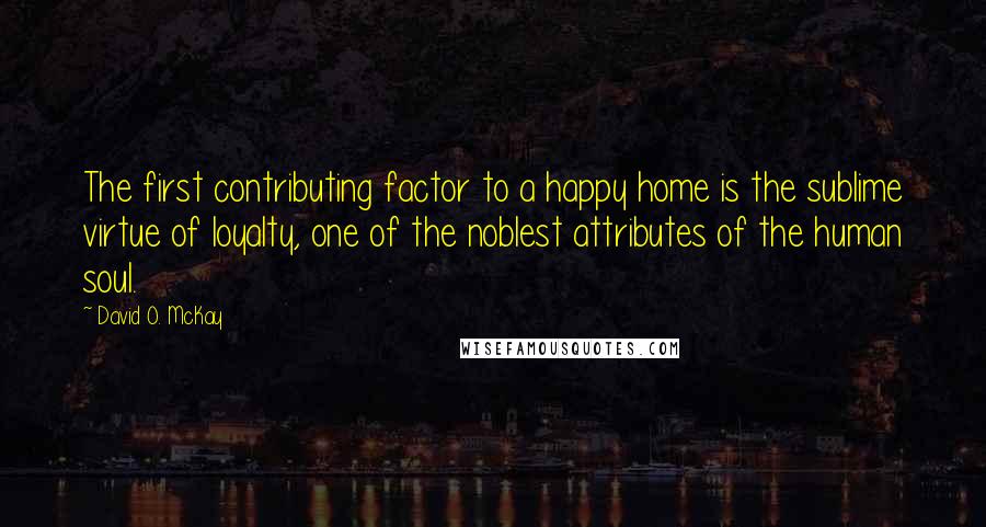 David O. McKay Quotes: The first contributing factor to a happy home is the sublime virtue of loyalty, one of the noblest attributes of the human soul.