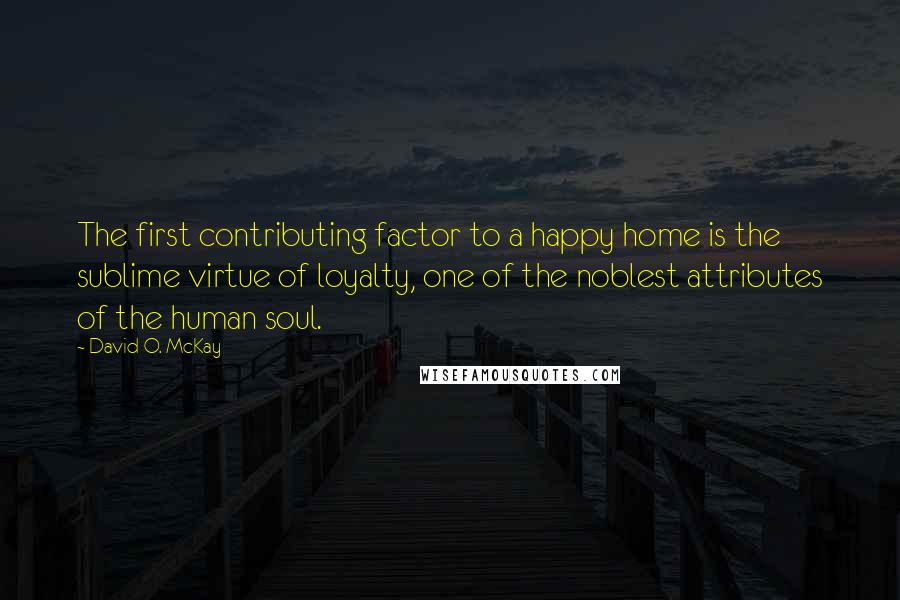 David O. McKay Quotes: The first contributing factor to a happy home is the sublime virtue of loyalty, one of the noblest attributes of the human soul.