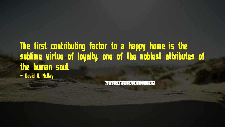 David O. McKay Quotes: The first contributing factor to a happy home is the sublime virtue of loyalty, one of the noblest attributes of the human soul.