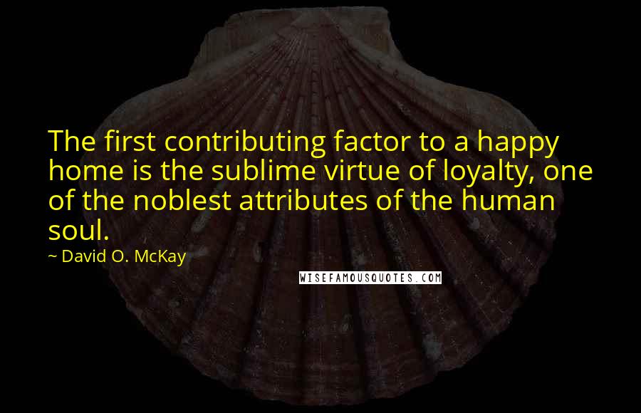 David O. McKay Quotes: The first contributing factor to a happy home is the sublime virtue of loyalty, one of the noblest attributes of the human soul.