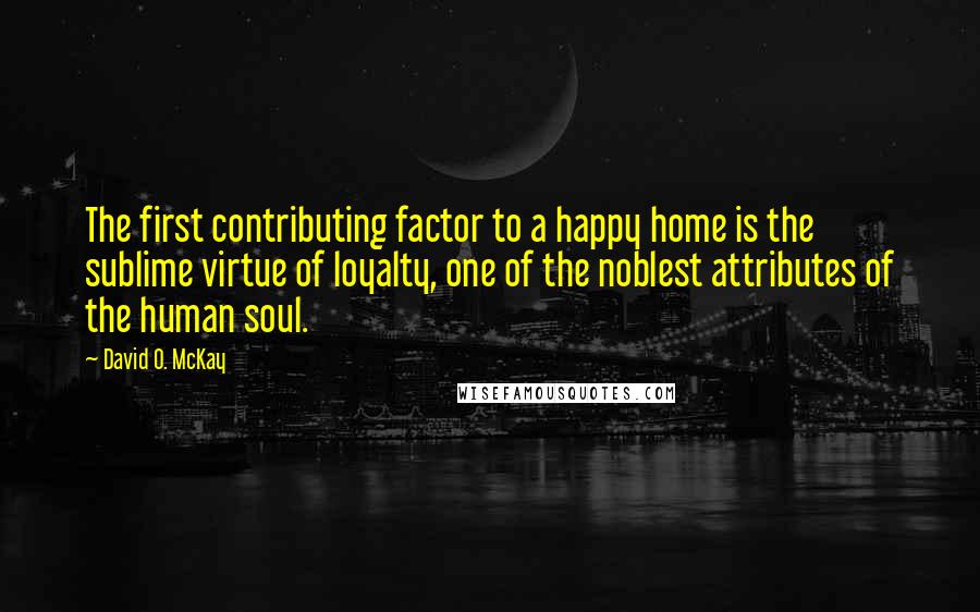 David O. McKay Quotes: The first contributing factor to a happy home is the sublime virtue of loyalty, one of the noblest attributes of the human soul.