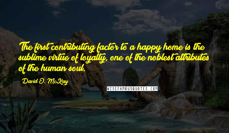 David O. McKay Quotes: The first contributing factor to a happy home is the sublime virtue of loyalty, one of the noblest attributes of the human soul.