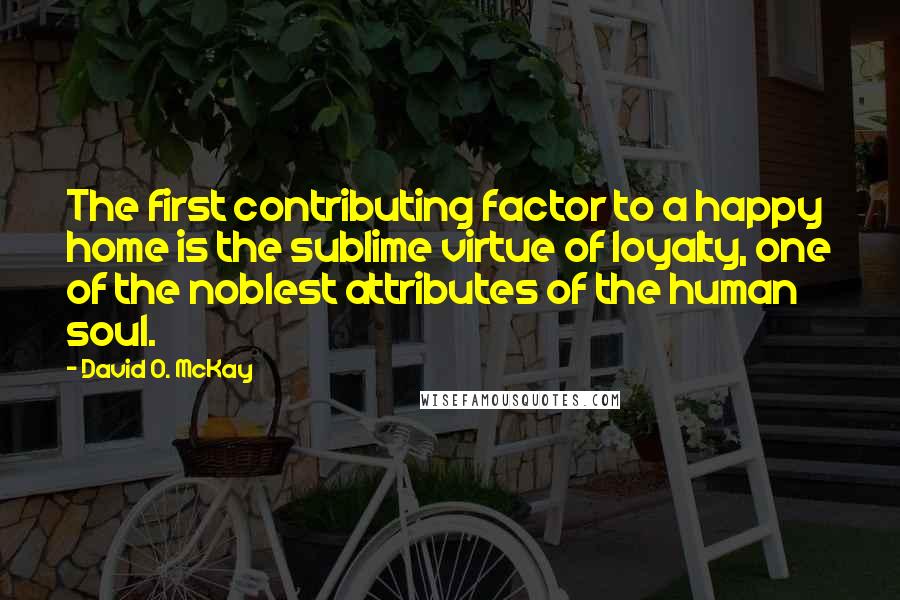 David O. McKay Quotes: The first contributing factor to a happy home is the sublime virtue of loyalty, one of the noblest attributes of the human soul.