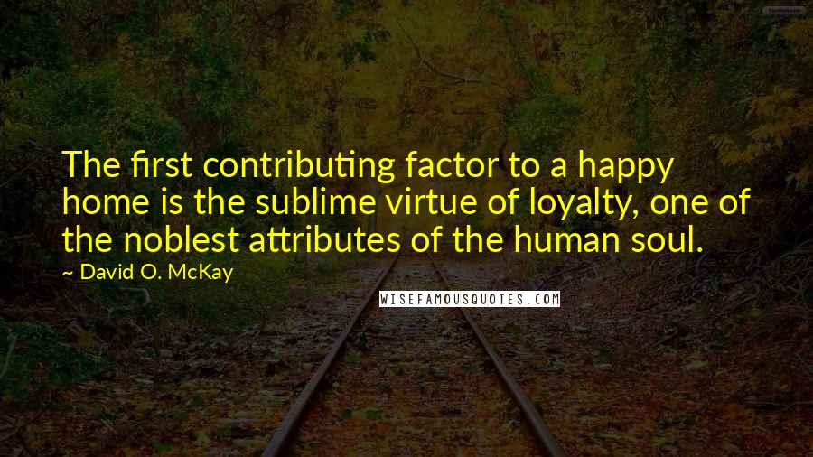 David O. McKay Quotes: The first contributing factor to a happy home is the sublime virtue of loyalty, one of the noblest attributes of the human soul.