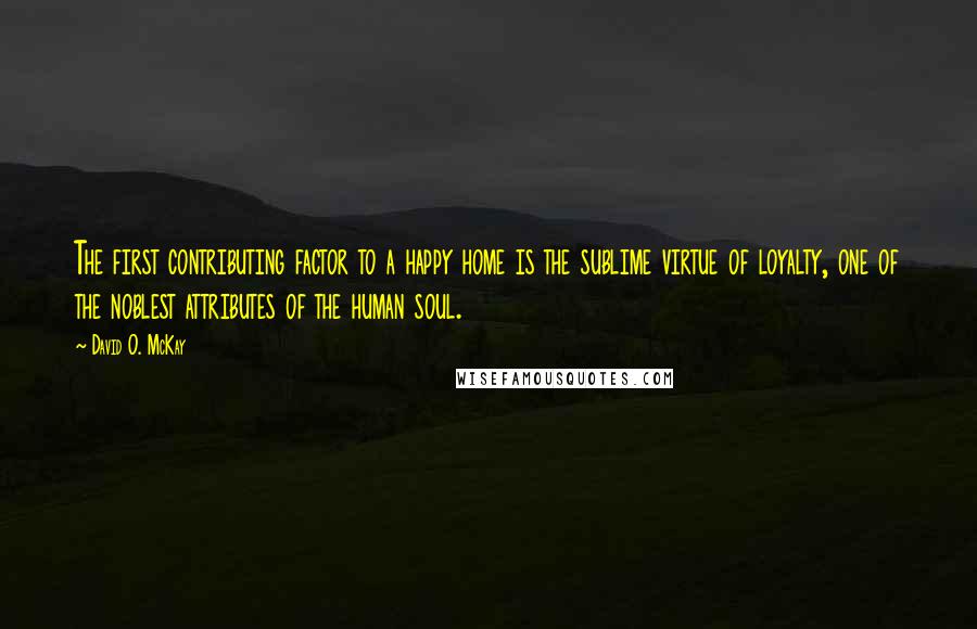 David O. McKay Quotes: The first contributing factor to a happy home is the sublime virtue of loyalty, one of the noblest attributes of the human soul.