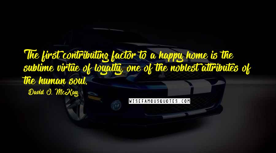 David O. McKay Quotes: The first contributing factor to a happy home is the sublime virtue of loyalty, one of the noblest attributes of the human soul.