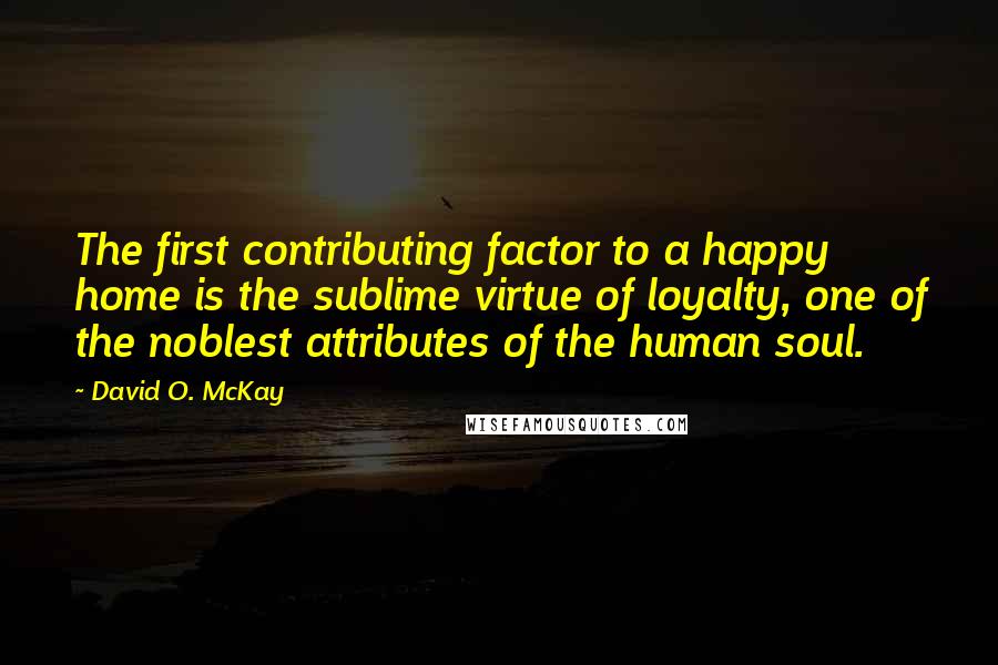 David O. McKay Quotes: The first contributing factor to a happy home is the sublime virtue of loyalty, one of the noblest attributes of the human soul.