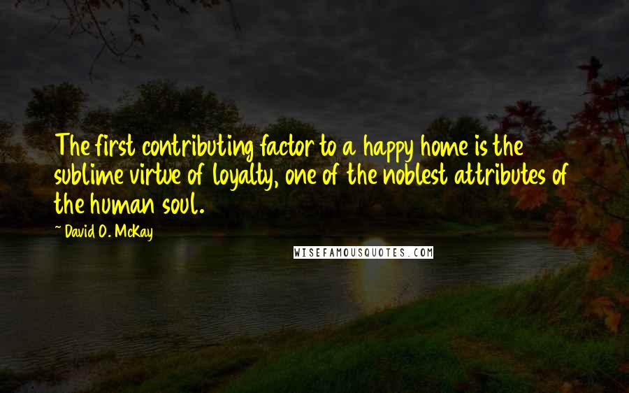 David O. McKay Quotes: The first contributing factor to a happy home is the sublime virtue of loyalty, one of the noblest attributes of the human soul.