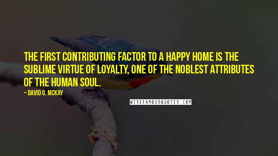 David O. McKay Quotes: The first contributing factor to a happy home is the sublime virtue of loyalty, one of the noblest attributes of the human soul.