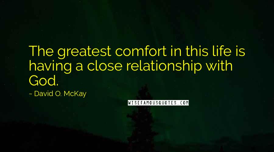 David O. McKay Quotes: The greatest comfort in this life is having a close relationship with God.