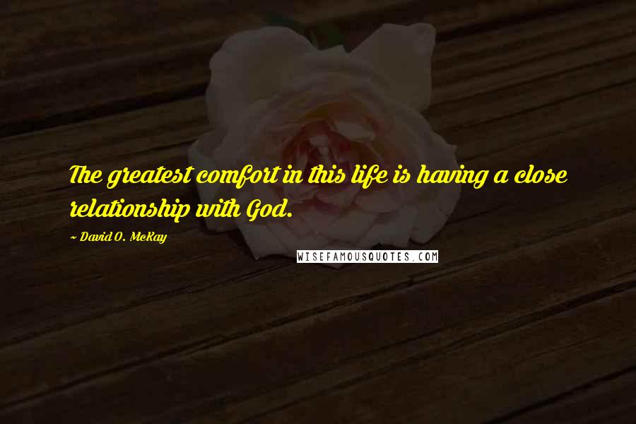 David O. McKay Quotes: The greatest comfort in this life is having a close relationship with God.