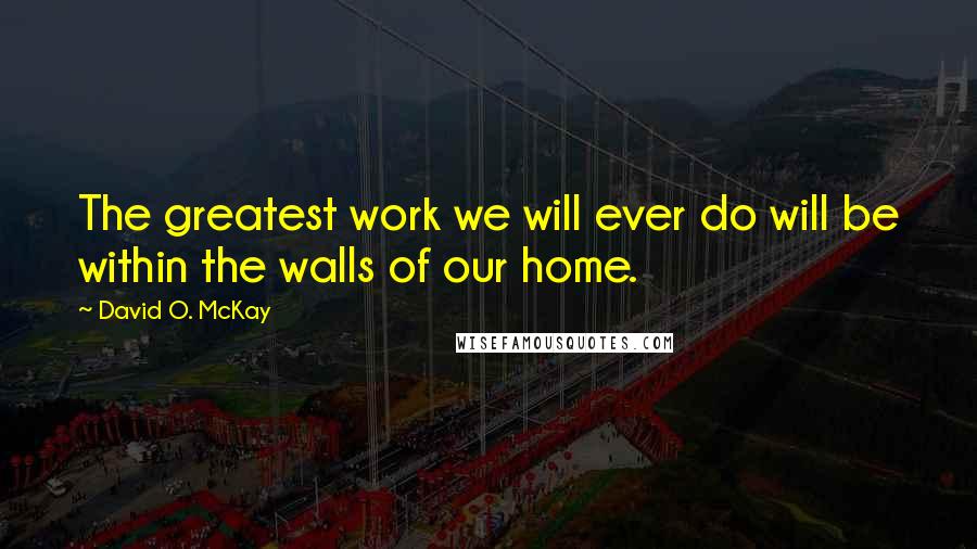 David O. McKay Quotes: The greatest work we will ever do will be within the walls of our home.