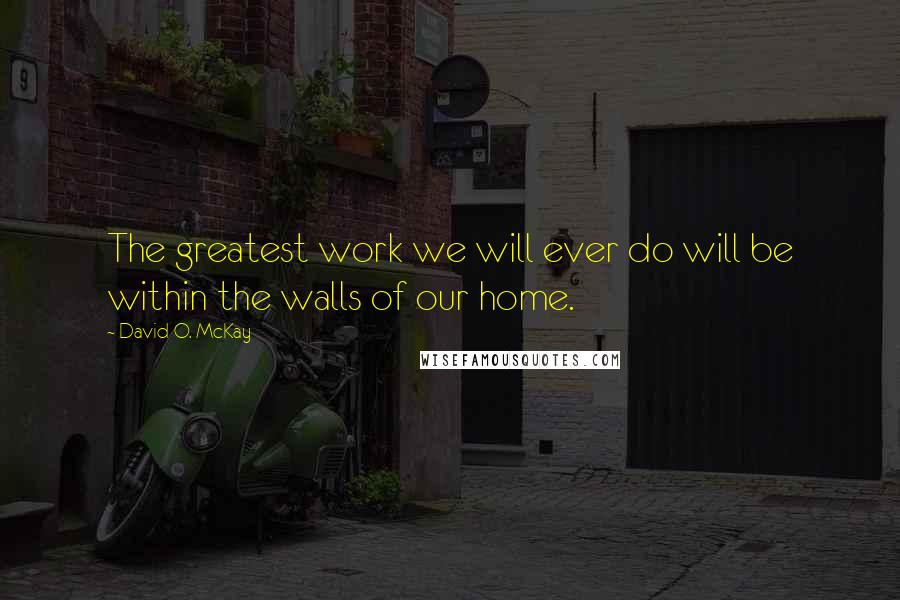 David O. McKay Quotes: The greatest work we will ever do will be within the walls of our home.