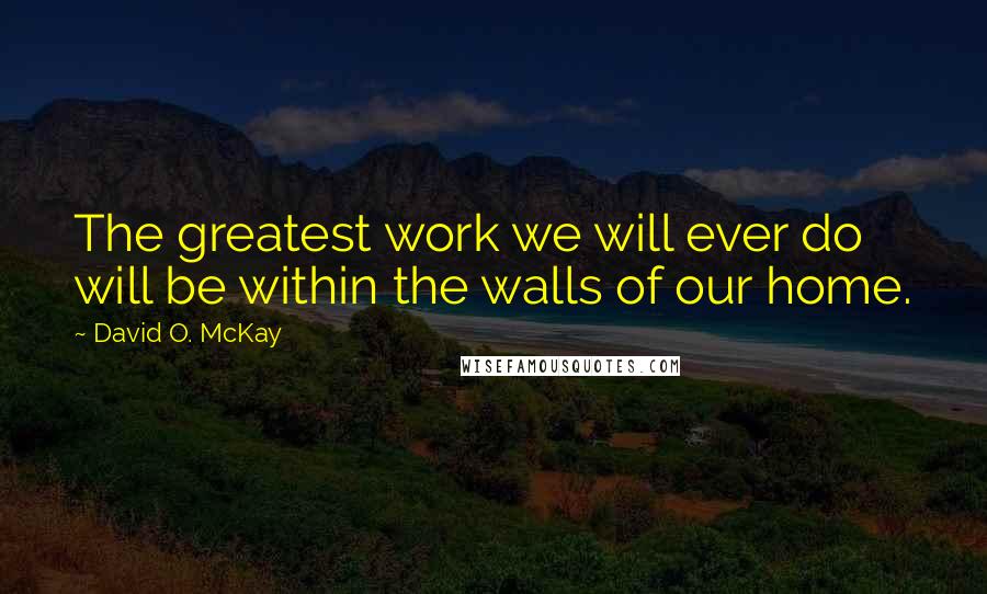 David O. McKay Quotes: The greatest work we will ever do will be within the walls of our home.