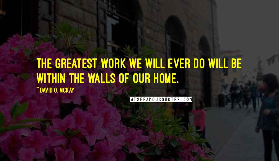 David O. McKay Quotes: The greatest work we will ever do will be within the walls of our home.