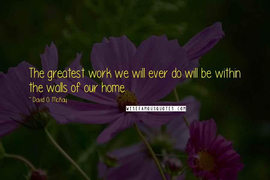 David O. McKay Quotes: The greatest work we will ever do will be within the walls of our home.