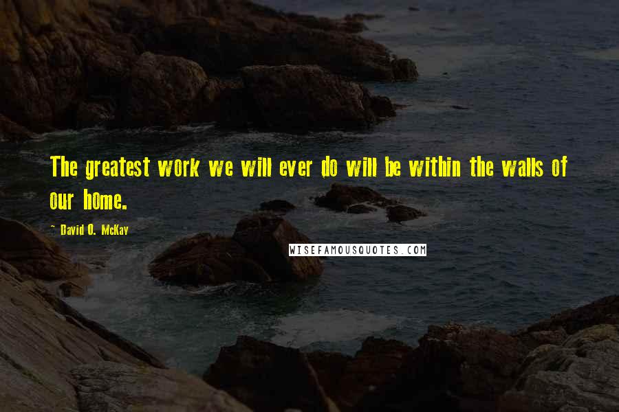 David O. McKay Quotes: The greatest work we will ever do will be within the walls of our home.