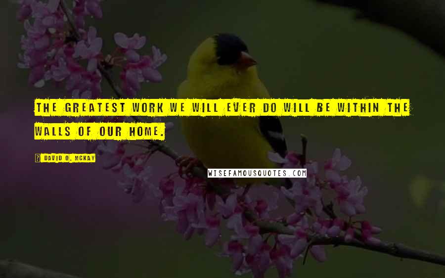 David O. McKay Quotes: The greatest work we will ever do will be within the walls of our home.