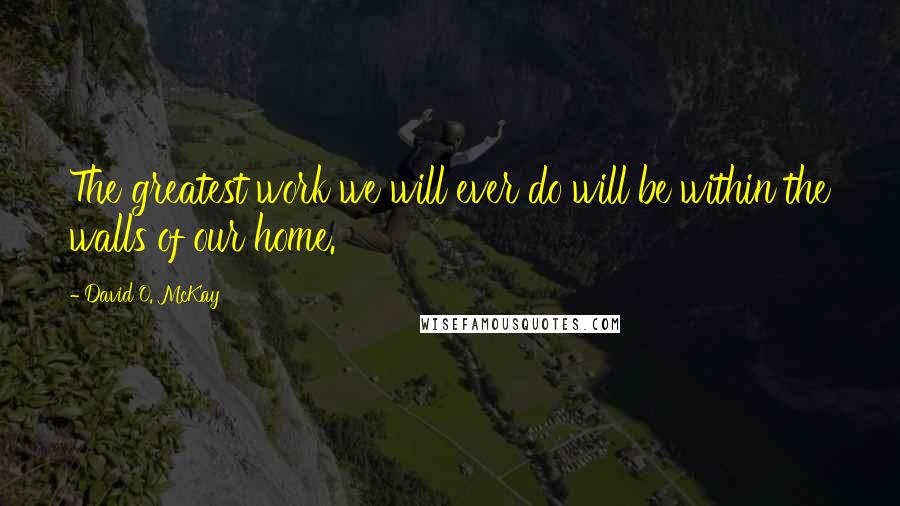 David O. McKay Quotes: The greatest work we will ever do will be within the walls of our home.