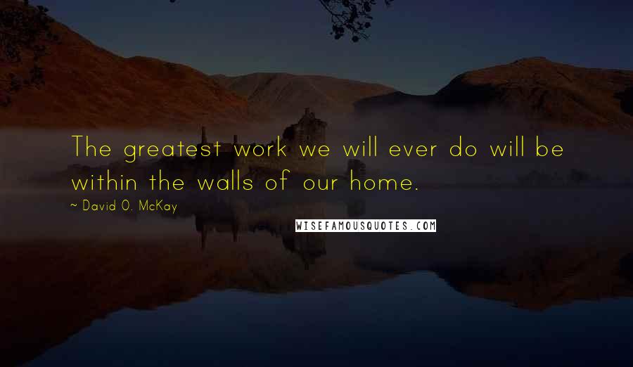 David O. McKay Quotes: The greatest work we will ever do will be within the walls of our home.