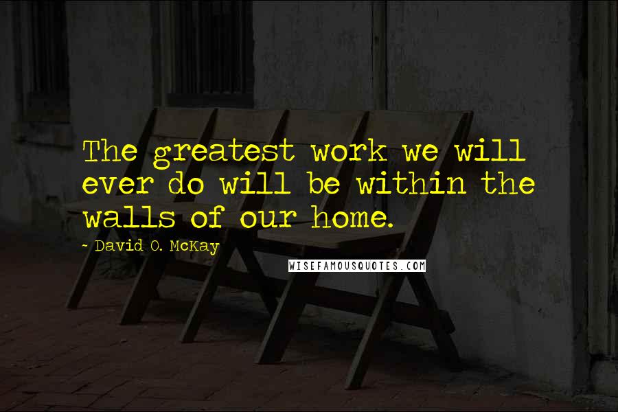 David O. McKay Quotes: The greatest work we will ever do will be within the walls of our home.