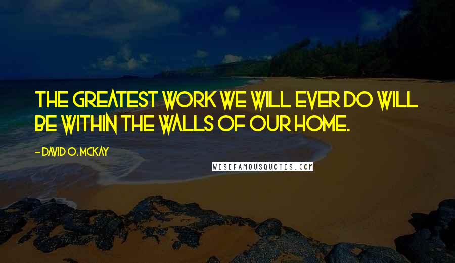 David O. McKay Quotes: The greatest work we will ever do will be within the walls of our home.