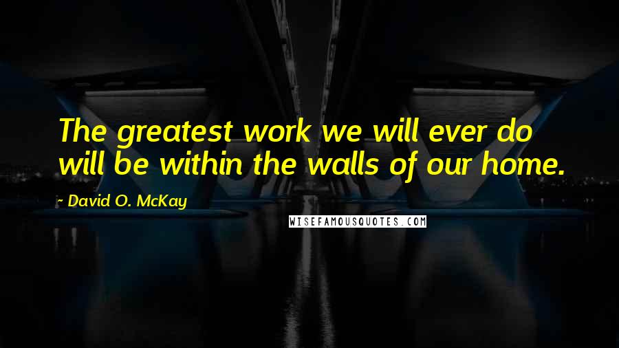 David O. McKay Quotes: The greatest work we will ever do will be within the walls of our home.