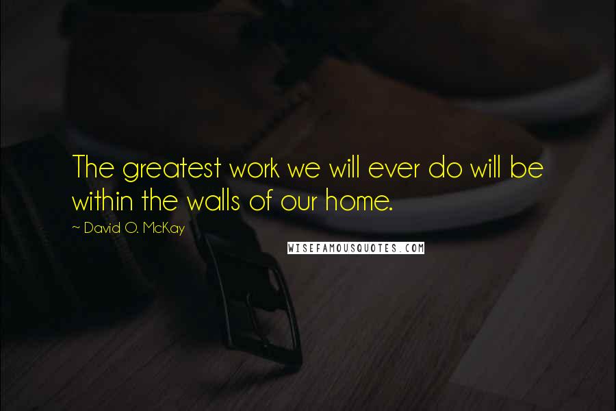 David O. McKay Quotes: The greatest work we will ever do will be within the walls of our home.