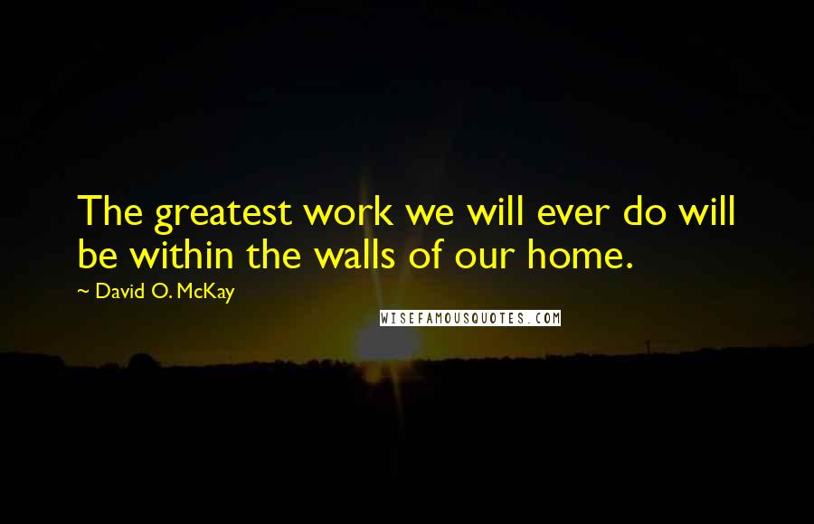 David O. McKay Quotes: The greatest work we will ever do will be within the walls of our home.