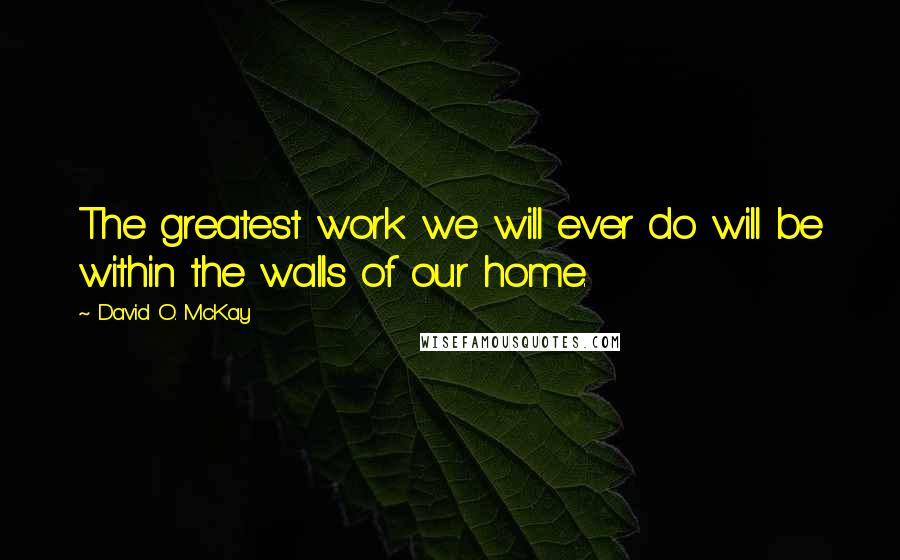 David O. McKay Quotes: The greatest work we will ever do will be within the walls of our home.