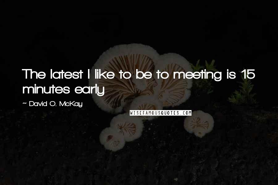 David O. McKay Quotes: The latest I like to be to meeting is 15 minutes early