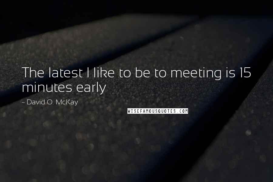 David O. McKay Quotes: The latest I like to be to meeting is 15 minutes early